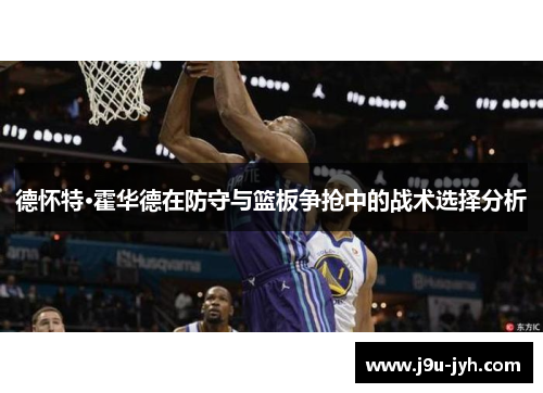 德怀特·霍华德在防守与篮板争抢中的战术选择分析 德怀特·霍华德在防守与篮板争抢中的战术选择分析