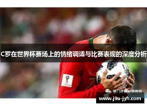 C罗在世界杯赛场上的情绪调适与比赛表现的深度分析 C罗在世界杯赛场上的情绪调适与比赛表现的深度分析