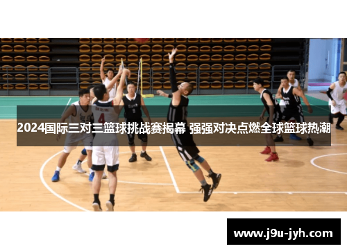2024国际三对三篮球挑战赛揭幕 强强对决点燃全球篮球热潮