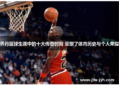 乔丹篮球生涯中的十大传奇时刻 重塑了体育历史与个人荣耀 乔丹篮球生涯中的十大传奇时刻 重塑了体育历史与个人荣耀
