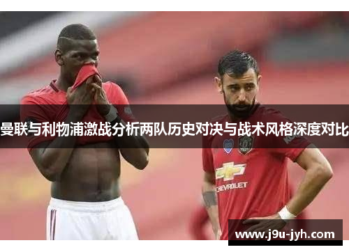 曼联与利物浦激战分析两队历史对决与战术风格深度对比 曼联与利物浦激战分析两队历史对决与战术风格深度对比