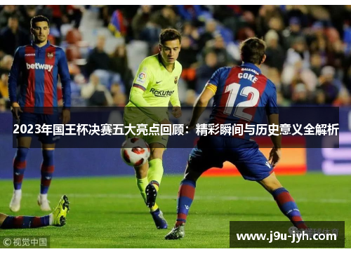 2023年国王杯决赛五大亮点回顾：精彩瞬间与历史意义全解析