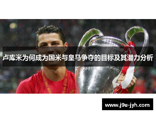 卢库米为何成为国米与皇马争夺的目标及其潜力分析 卢库米为何成为国米与皇马争夺的目标及其潜力分析