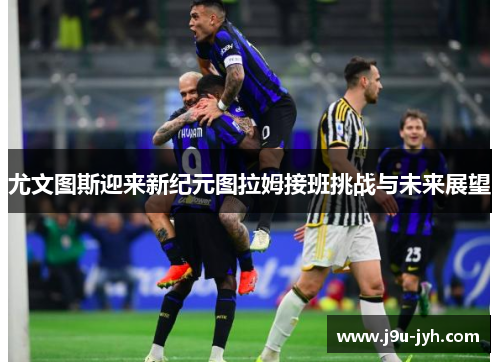 尤文图斯迎来新纪元图拉姆接班挑战与未来展望 尤文图斯迎来新纪元图拉姆接班挑战与未来展望
