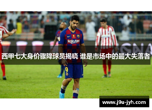 西甲七大身价骤降球员揭晓 谁是市场中的最大失落者 西甲七大身价骤降球员揭晓 谁是市场中的最大失落者