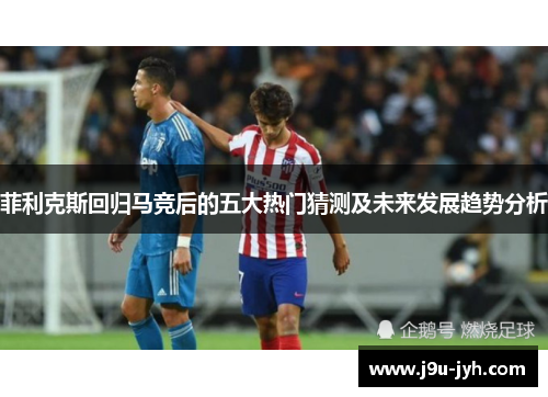 菲利克斯回归马竞后的五大热门猜测及未来发展趋势分析 菲利克斯回归马竞后的五大热门猜测及未来发展趋势分析