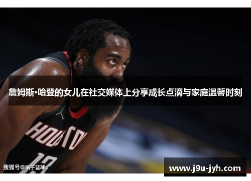 詹姆斯·哈登的女儿在社交媒体上分享成长点滴与家庭温馨时刻