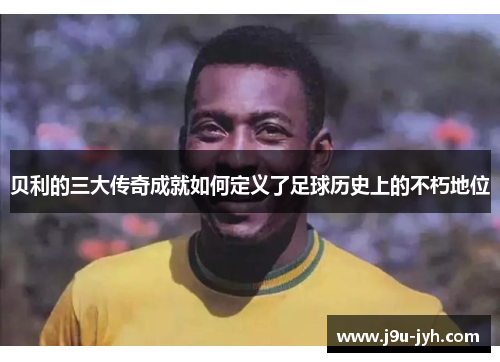 贝利的三大传奇成就如何定义了足球历史上的不朽地位 贝利的三大传奇成就如何定义了足球历史上的不朽地位