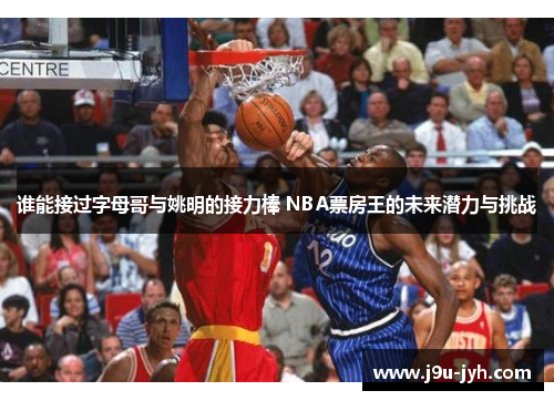谁能接过字母哥与姚明的接力棒 NBA票房王的未来潜力与挑战