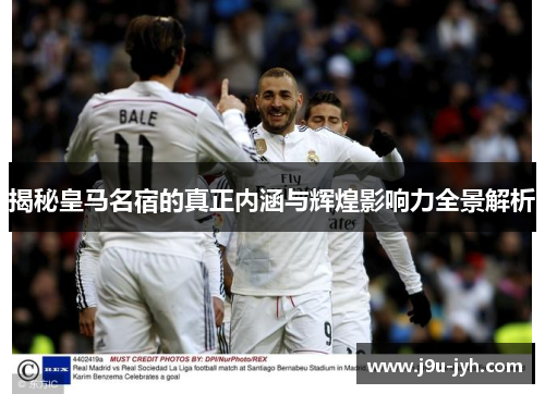 揭秘皇马名宿的真正内涵与辉煌影响力全景解析