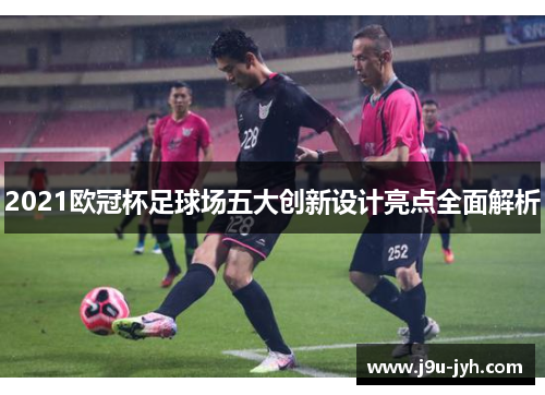 2021欧冠杯足球场五大创新设计亮点全面解析