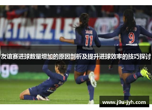 友谊赛进球数量增加的原因剖析及提升进球效率的技巧探讨