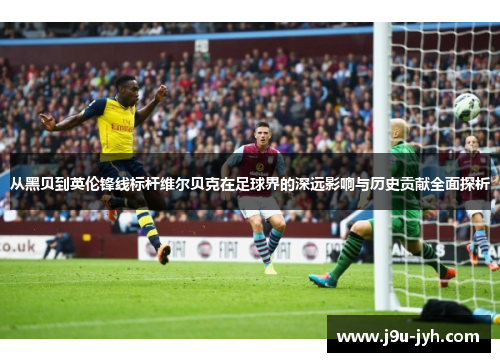 从黑贝到英伦锋线标杆维尔贝克在足球界的深远影响与历史贡献全面探析 从黑贝到英伦锋线标杆维尔贝克在足球界的深远影响与历史贡献全面探析